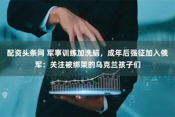 配资头条网 军事训练加洗脑，成年后强征加入俄军：关注被绑架的乌克兰孩子们