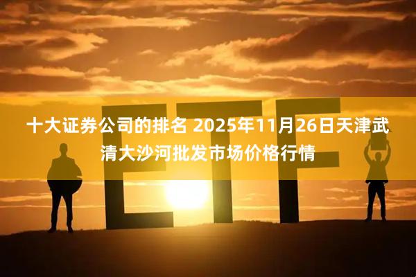十大证券公司的排名 2025年11月26日天津武清大沙河批发市场价格行情