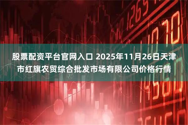 股票配资平台官网入口 2025年11月26日天津市红旗农贸综合批发市场有限公司价格行情