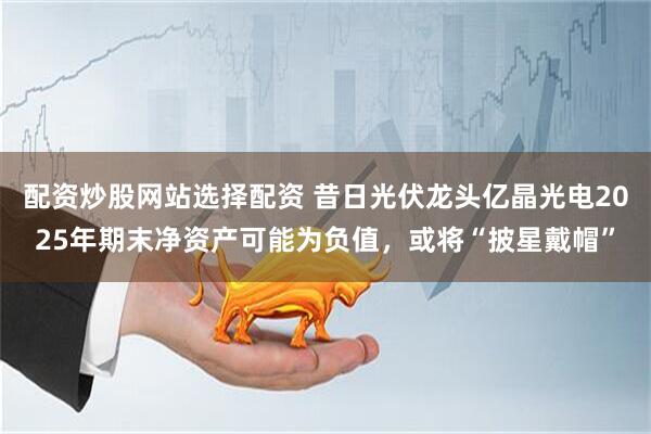 配资炒股网站选择配资 昔日光伏龙头亿晶光电2025年期末净资产可能为负值，或将“披星戴帽”